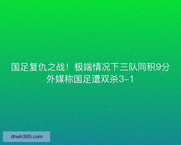 国足复仇之战！极端情况下三队同积9分外媒称国足遭双杀3-1