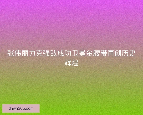 张伟丽力克强敌成功卫冕金腰带再创历史辉煌