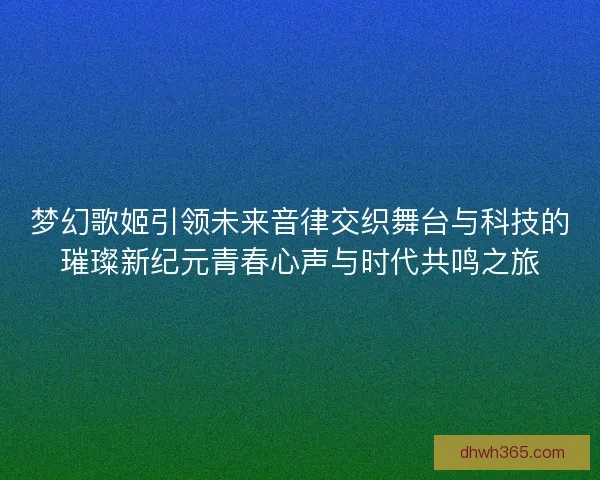 梦幻歌姬引领未来音律交织舞台与科技的璀璨新纪元青春心声与时代共鸣之旅